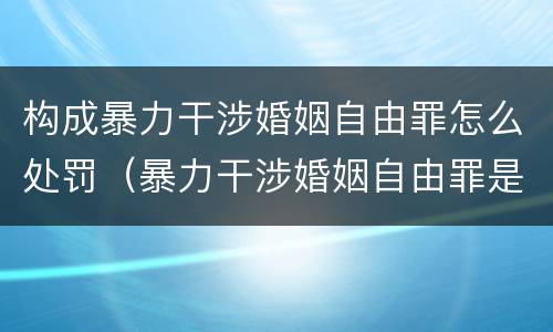 构成暴力干涉婚姻自由罪怎么处罚（暴力干涉婚姻自由罪是行为犯吗）