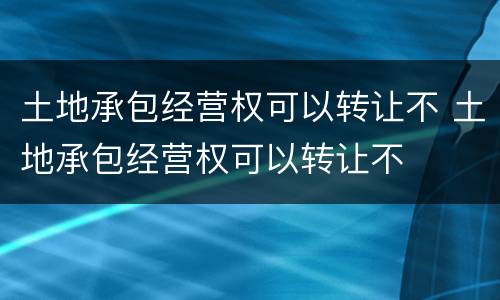 土地承包经营权可以转让不 土地承包经营权可以转让不