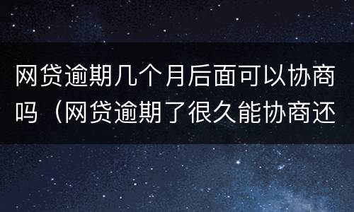网贷逾期几个月后面可以协商吗（网贷逾期了很久能协商还款?）
