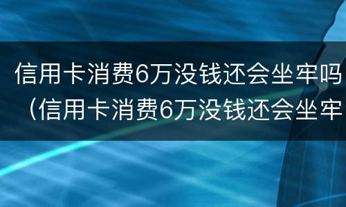 信用卡消费6万没钱还会坐牢吗（信用卡消费6万没钱还会坐牢吗知乎）
