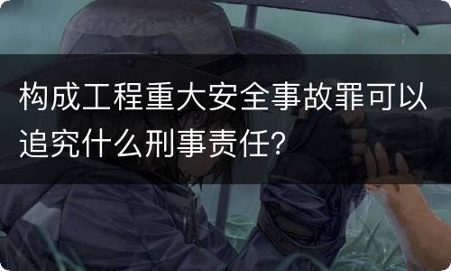 构成工程重大安全事故罪可以追究什么刑事责任？
