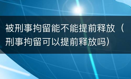 被刑事拘留能不能提前释放（刑事拘留可以提前释放吗）