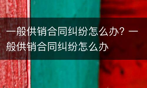 一般供销合同纠纷怎么办? 一般供销合同纠纷怎么办