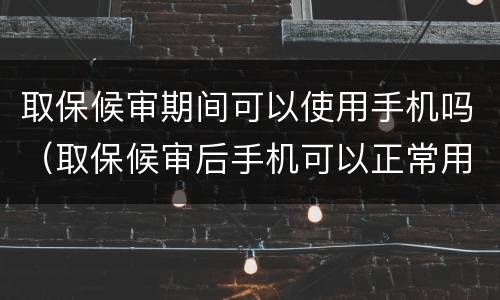 取保候审期间可以使用手机吗（取保候审后手机可以正常用吗）