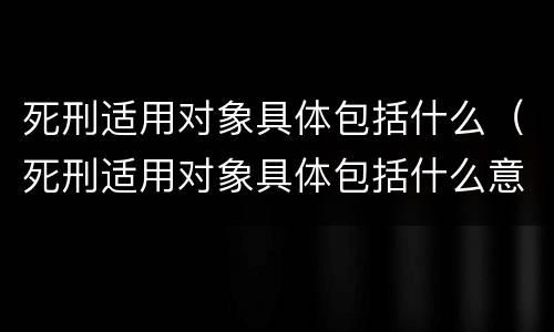 死刑适用对象具体包括什么（死刑适用对象具体包括什么意思）