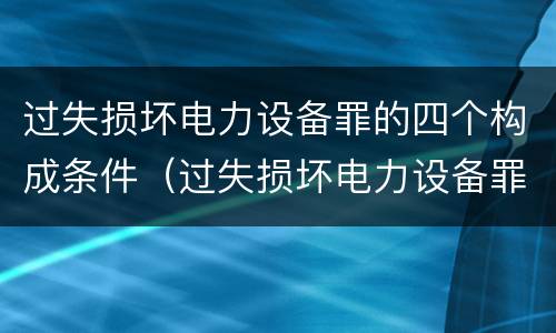 过失损坏电力设备罪的四个构成条件（过失损坏电力设备罪的四个构成条件是什么）