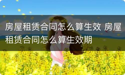 房屋租赁合同怎么算生效 房屋租赁合同怎么算生效期