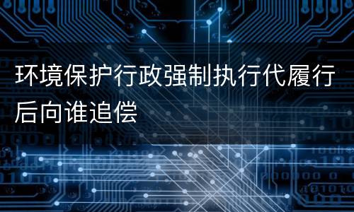 环境保护行政强制执行代履行后向谁追偿