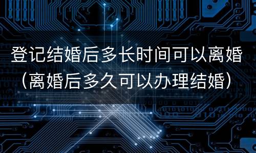 登记结婚后多长时间可以离婚（离婚后多久可以办理结婚）