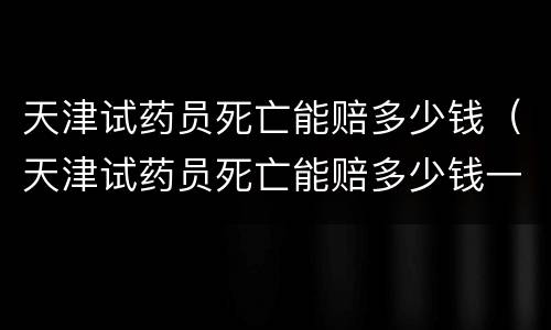 天津试药员死亡能赔多少钱（天津试药员死亡能赔多少钱一天）