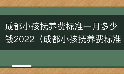 成都小孩抚养费标准一月多少钱2022（成都小孩抚养费标准一月多少钱包含哪些内容）