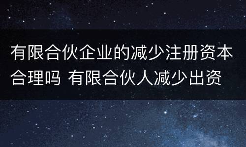 有限合伙企业的减少注册资本合理吗 有限合伙人减少出资