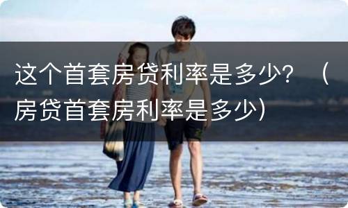 这个首套房贷利率是多少？（房贷首套房利率是多少）