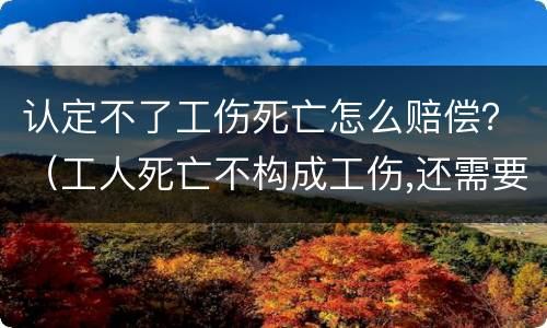 认定不了工伤死亡怎么赔偿？（工人死亡不构成工伤,还需要赔偿吗）
