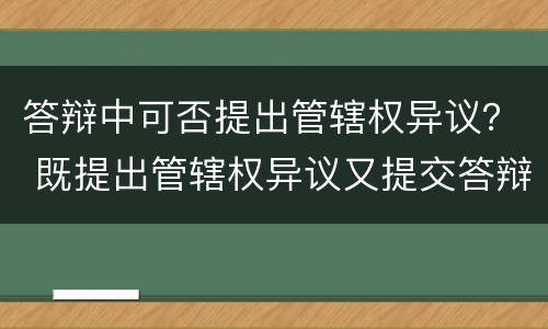 答辩中可否提出管辖权异议？ 既提出管辖权异议又提交答辩
