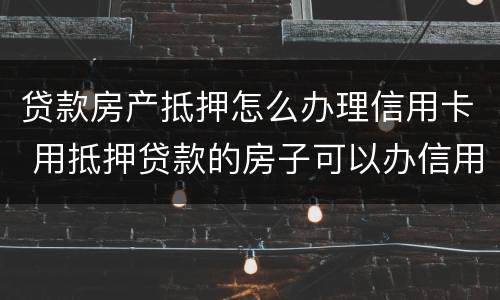 贷款房产抵押怎么办理信用卡 用抵押贷款的房子可以办信用卡吗