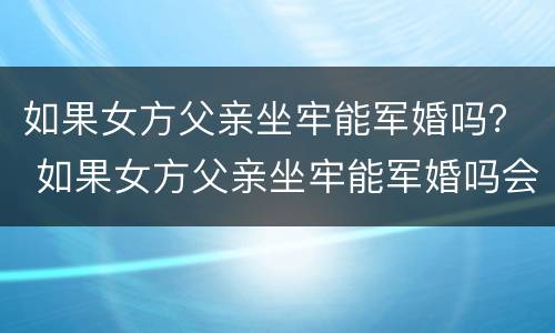 如果女方父亲坐牢能军婚吗？ 如果女方父亲坐牢能军婚吗会怎么样