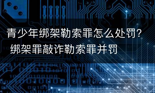 青少年绑架勒索罪怎么处罚？ 绑架罪敲诈勒索罪并罚