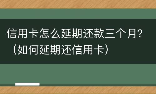 信用卡怎么延期还款三个月？（如何延期还信用卡）
