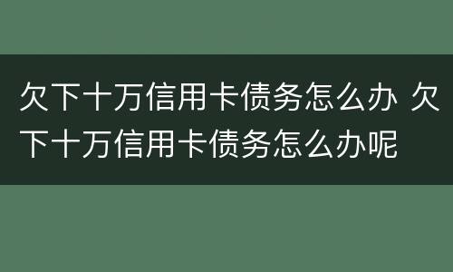 欠下十万信用卡债务怎么办 欠下十万信用卡债务怎么办呢