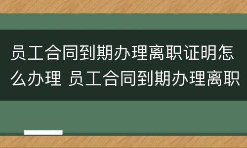 员工合同到期办理离职证明怎么办理 员工合同到期办理离职证明怎么办理的