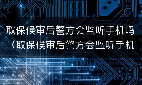 取保候审后警方会监听手机吗（取保候审后警方会监听手机吗知乎）