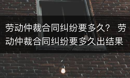 劳动仲裁合同纠纷要多久？ 劳动仲裁合同纠纷要多久出结果