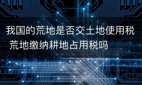 我国的荒地是否交土地使用税 荒地缴纳耕地占用税吗
