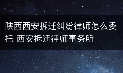 陕西西安拆迁纠纷律师怎么委托 西安拆迁律师事务所