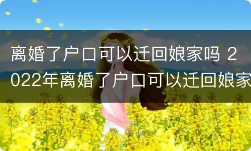 离婚了户口可以迁回娘家吗 2022年离婚了户口可以迁回娘家吗