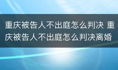 重庆被告人不出庭怎么判决 重庆被告人不出庭怎么判决离婚