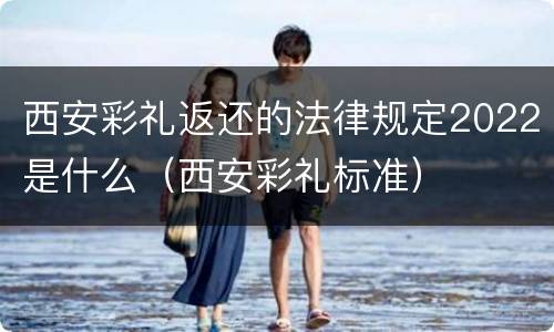 西安彩礼返还的法律规定2022是什么（西安彩礼标准）