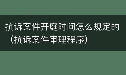 抗诉案件开庭时间怎么规定的（抗诉案件审理程序）