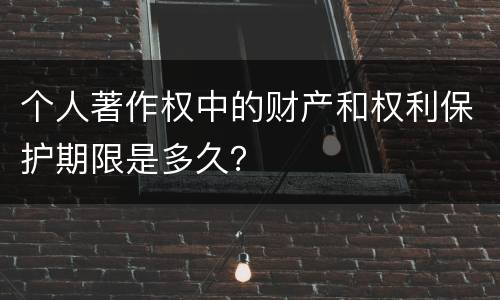 个人著作权中的财产和权利保护期限是多久？