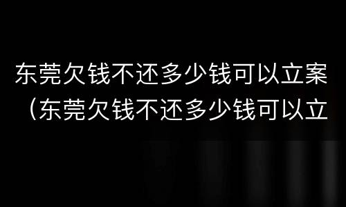 东莞欠钱不还多少钱可以立案（东莞欠钱不还多少钱可以立案呢）