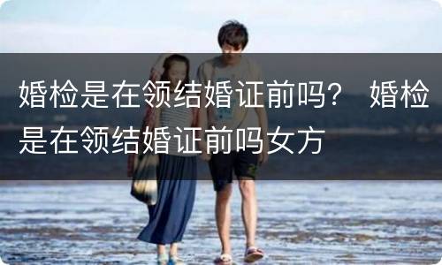 婚检是在领结婚证前吗？ 婚检是在领结婚证前吗女方