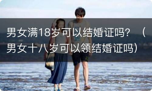 男女满18岁可以结婚证吗？（男女十八岁可以领结婚证吗）