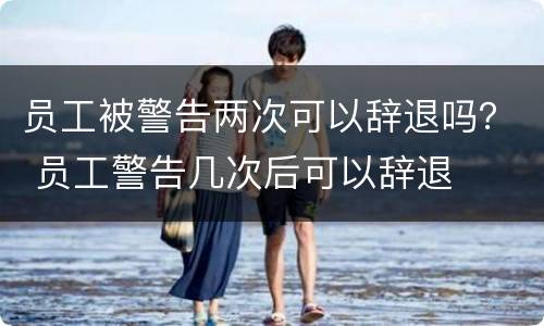 员工被警告两次可以辞退吗？ 员工警告几次后可以辞退