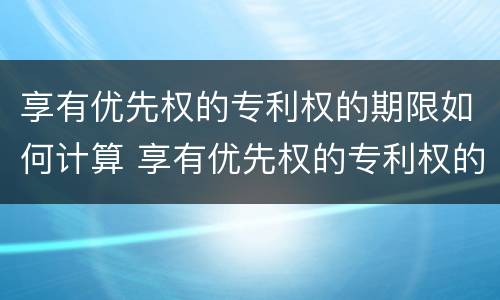 享有优先权的专利权的期限如何计算 享有优先权的专利权的期限如何计算公式