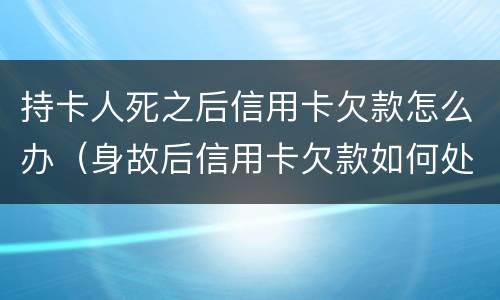 持卡人死之后信用卡欠款怎么办（身故后信用卡欠款如何处理）