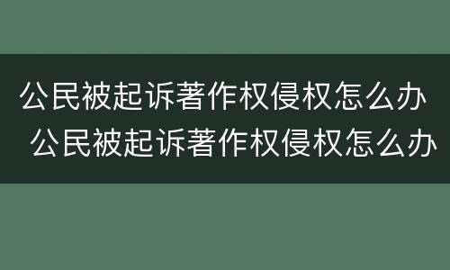 公民被起诉著作权侵权怎么办 公民被起诉著作权侵权怎么办理