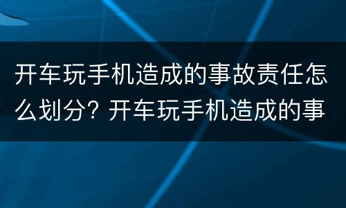 开车玩手机造成的事故责任怎么划分? 开车玩手机造成的事故责任怎么划分赔偿