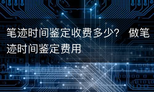 笔迹时间鉴定收费多少？ 做笔迹时间鉴定费用