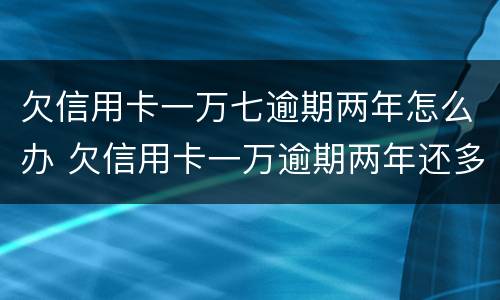 欠信用卡一万七逾期两年怎么办 欠信用卡一万逾期两年还多少