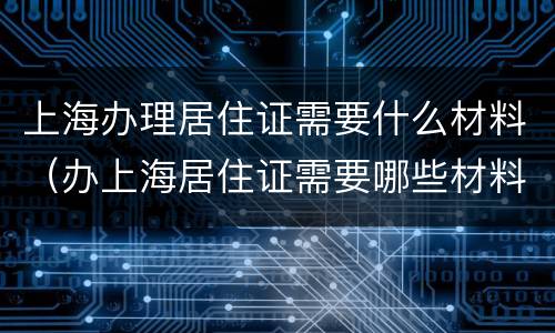 上海办理居住证需要什么材料（办上海居住证需要哪些材料）
