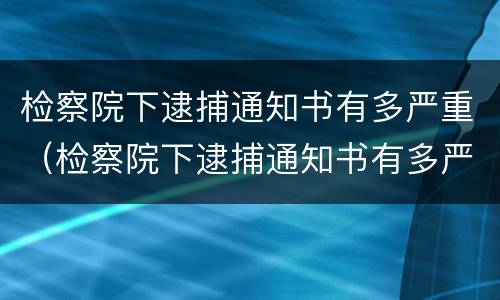 检察院下逮捕通知书有多严重（检察院下逮捕通知书有多严重啊）