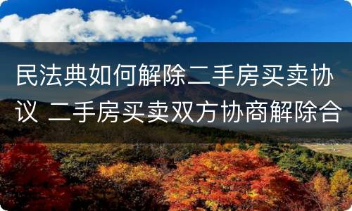 民法典如何解除二手房买卖协议 二手房买卖双方协商解除合同