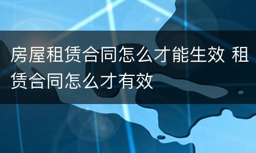 房屋租赁合同怎么才能生效 租赁合同怎么才有效