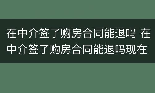 在中介签了购房合同能退吗 在中介签了购房合同能退吗现在