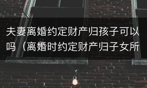夫妻离婚约定财产归孩子可以吗（离婚时约定财产归子女所有）